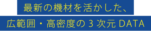 最新の機材を活かした、広範囲・高密度の3次元DATA